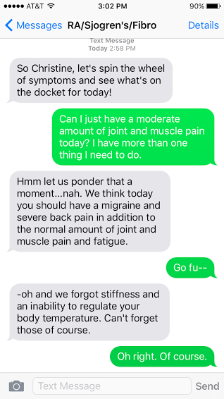 "Rheumatoid arthritis(RA)/Sjogren's syndrome/Fibromyalgia: So Christine, let's spin the wheel of symptoms and see what's on the docket for today! Me: Can I just have a moderate amount of joint and muscle pain today? I have more than one thing I need to do. RA/Sjogren's/Fibro: Hmm let us ponder that a moment... nah. We think today you should have a migraine and severe back pain in addition to the normal amount of joint and muscle pain and fatigue. Me: Go fu -- RA/Sjogren's/Fibro: -- oh and we forgot stiffness and an inability to regulate your body temperature. Can't forget those of course. Me: Oh right. Of course."
