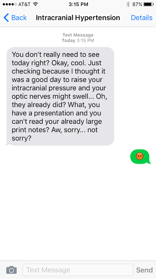  "Intracranial Hypertension: You don't really need to see today right? Ok, cool. Just checking because I thought it was a good day to raise your intracranial pressure and your optic nerves might swell... Oh, they already did? What, you have a presentation and you can't read your already large print notes? Aw, sorry... not sorry?"