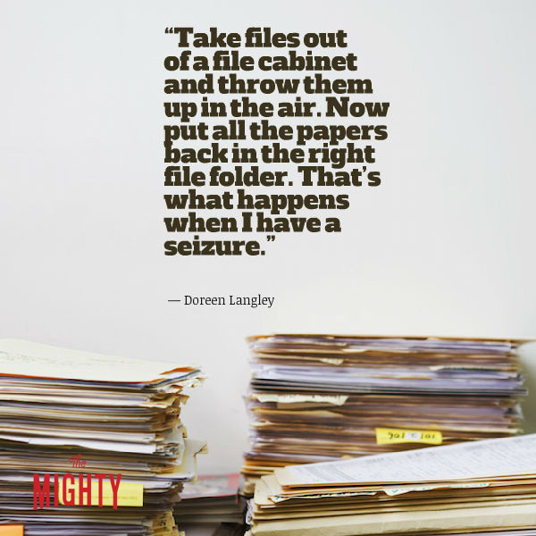 Quote from Doreen Langley: "Take files out of a file cabinet and throw them up in the air. Now put all the papers back in the right file folder. That's what happens when I have a seizure."