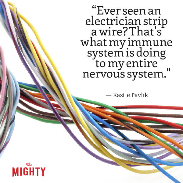 "Ever seen an electrician strip a wire? That's what my immune system is doing to my entire nervous system, only it won't stop there. It'll get greedy and go for the raw nerves. This includes my brain, spinal cord and optic nerve, along with every nerve in my body. If this happens to a wire, conductivity is interrupted, lessened or lost, and it's no different in the body. But unlike electrical work, with standards, MS is random and no two cases are alike."