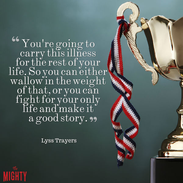 Quote from Lyss Trayers that says, "You're going to carry this illness for the rest of your life. So you can either wallow in the weight of that, or you can fight for your only life and make it a good story."