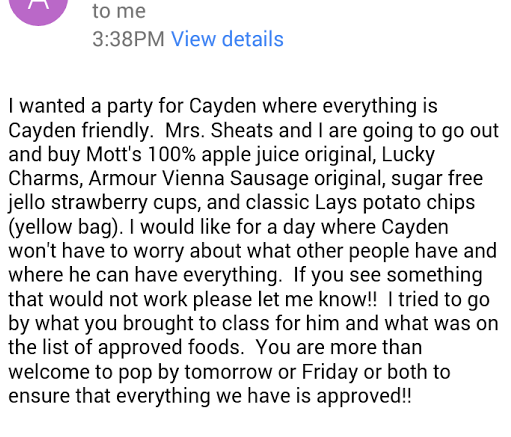 I wanted a party for Cayden where everything is Cayden friendly. Mrs. Sheets and I are going to go out and buy Mott's 100% apple juice original, Lucky Charms, Armour Vienna Sausage original, sugar free jello strawberry cups, and classic Lays potato chips (yellow bag). I would like for a day where Cayden won't have to worry about what other people have and where he can have everything. If you see something that would not work please let me know!! I tried to go on by what you brought to class for him and what was on the list of approved foods. You are more than welcome top op by tomorrow or Friday or both to ensure that everything we have is approved!!