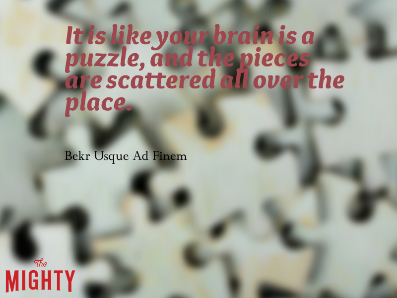 A quote from Bekr Usque Ad Finem that says, [It is like your brain is a puzzle, and the pieces are scattered all over the place.]