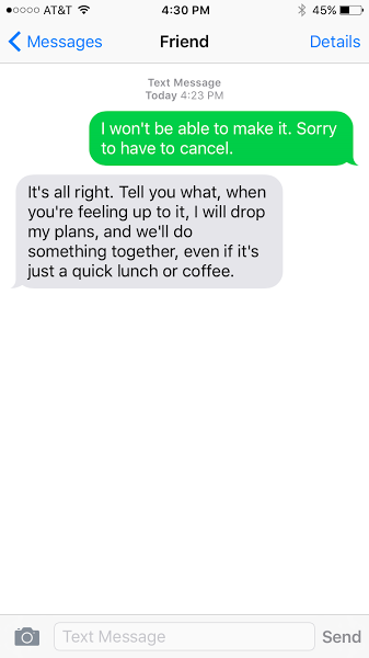 I won't be able to make it. Sorry to have to cancel. It's all right. Tell you what, when you're feeling up to it, I will drop my plans, and we'll do something together, even if it's just a quick lunch or coffee.