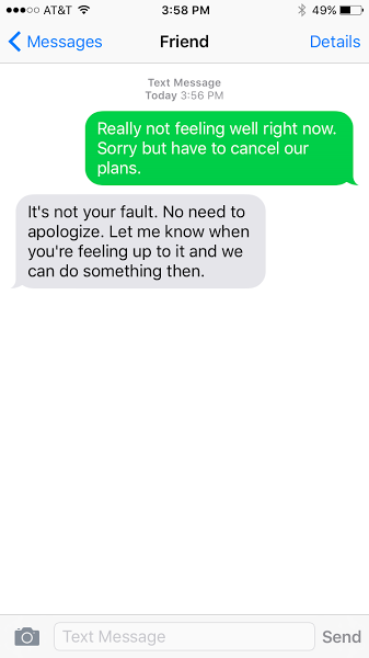 Really not feeling well right now. Sorry but have to cancel our plans. It's not your fault. No need to apologize. let me know when you're feeling up to it and we can do something then.