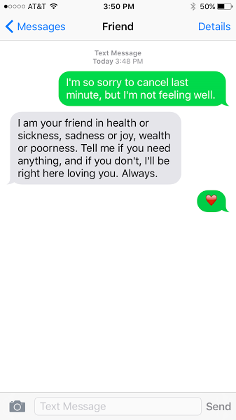 I'm so sorry to cancel last minute, but I'm not feeling well. I am your friend in health or sickness, sadness or joy, wealth or poorness. Tell me if you need anything, and if you don't, I'll be right here loving you. Always.