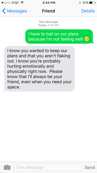 I have to bail on our plans because I'm not feeling well. I know you wanted to keep our plans and that you aren't flaking out. I know that you're probably hurting emotionally and physically right now. Please know that I'll always be your friend, even when you need your space.