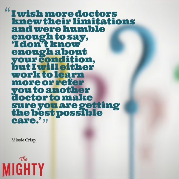 "I wish more doctors know their limitations and were humble enough to say, 'I don't know enough about your condition, but I will either work to learn more or refer you to another doctor to make sure you are getting the best possible care'"