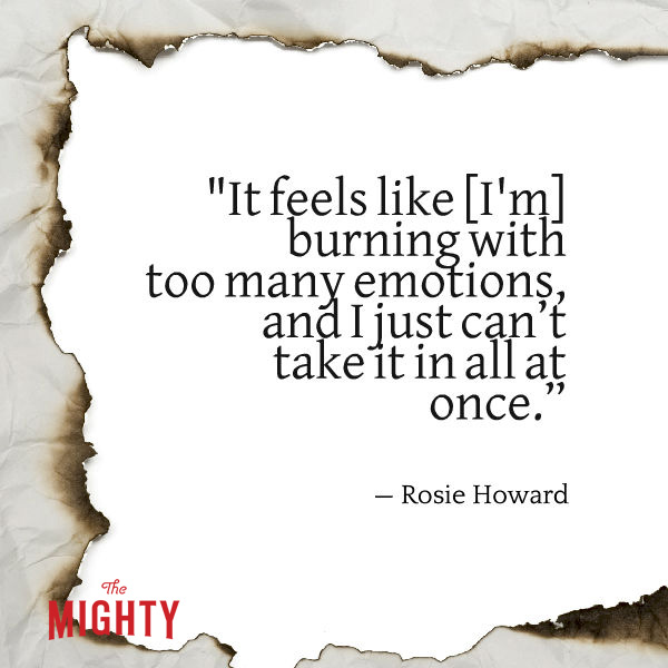 Quote from Rosie Howard that says, "It feels like burning with too many emotions, and I just can't take it in all at once."