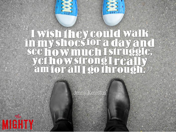 I wish they could walk in my shoes for a day and see how much I struggle yet how strong I really am for all I go through