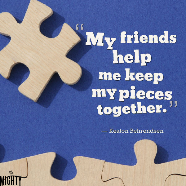 Quote by Keaton Behrendsen: My friends help me keep my pieces together.