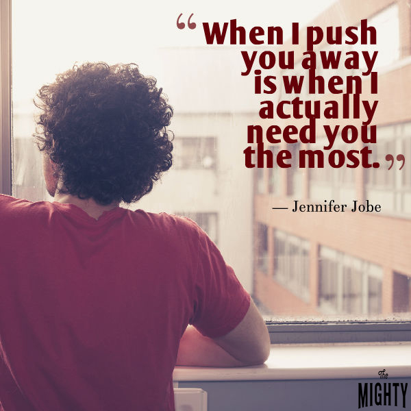 Quote by Jennifer Jobe: When I push you away is when I actually need you the most. 