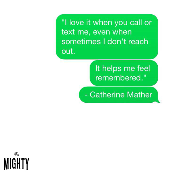 Quote from Catherine Mather: I love it when you call or text me, even when sometimes I don't reach out. It helps me feel remembered. 