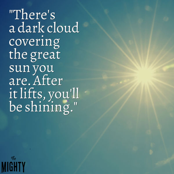 "There's a dark cloud covering the great sun you are. After it lifts, you'll be shining."