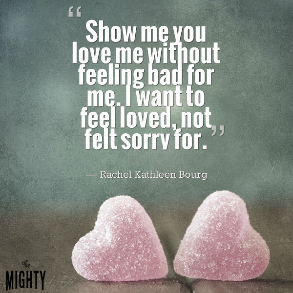 Mental illness quote: Show me you love me without feeling bad for me. I want to feel loved, not felt sorry for. — Rachel Kathleen Bourg