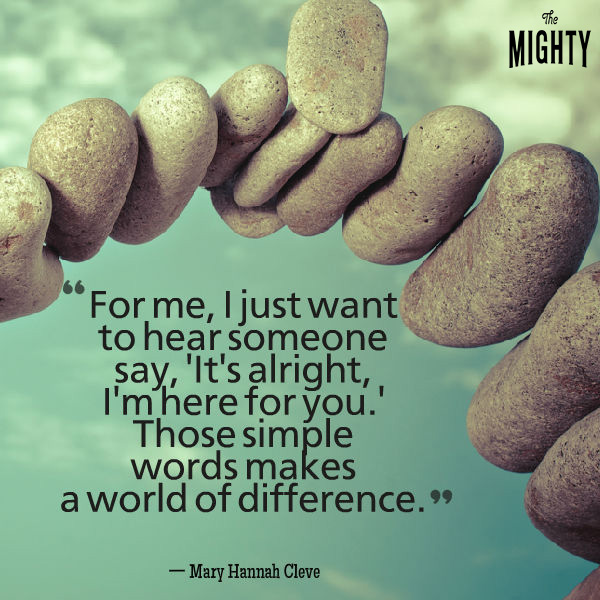 Mental illness quote: For me, I just want to hear someone say, ‘It's alright, I'm here for you.' Those simple words make a world of difference. — Mary Hannah Cleve