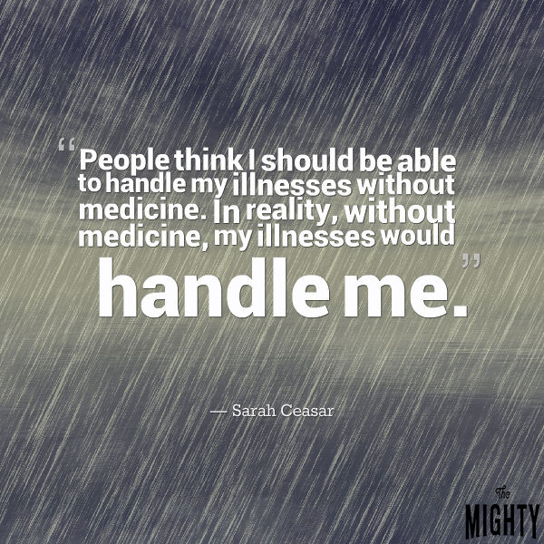 Quote by Sarah Ceasar: people think I should be able to handle my illnesses without medication. In reality, without medication, my illnesses would handle me."