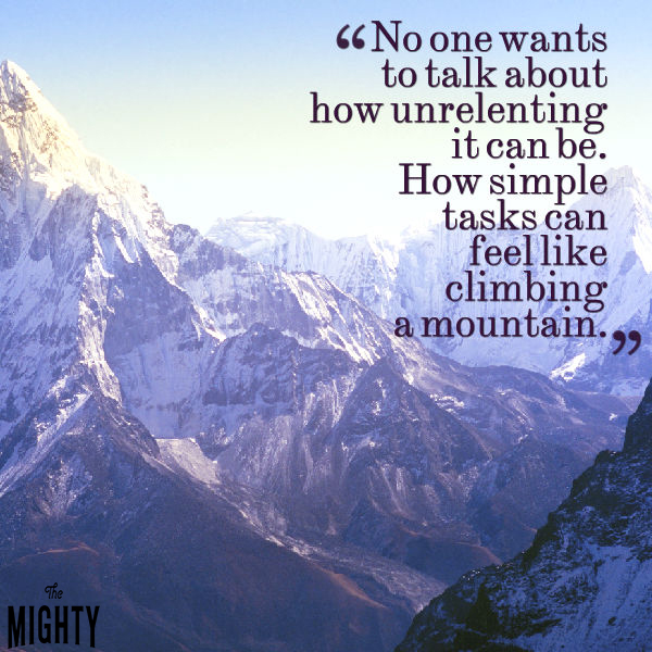 Text: No one wants to talk about how unrelenting it can be. How simple tasks can feel like climbing a mountain.