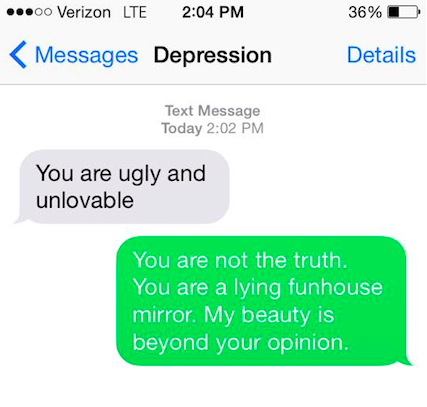 Depression says: You are ugly and unlovable. You say back: You are not the truth. You are a lying funhouse mirror. My beauty is beyond your opinion.