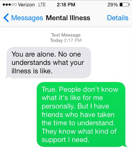 Mental illness says, "You are alone. No one understands what you illness is like." You say back, "True. People don't know what it's like for me personally. But I have friends who have taken the time to understand. They know what kind of support I need."