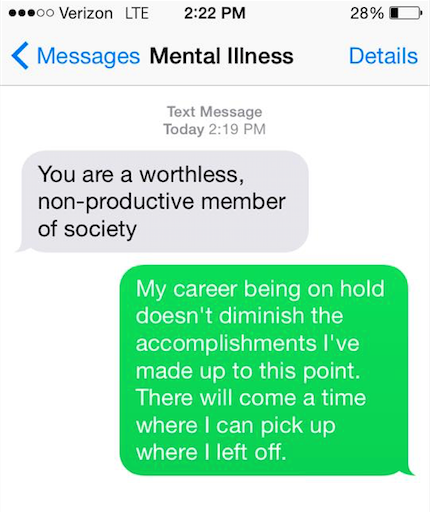 Mental illness says, "You are a worthless, non-productive member of society." You say back, "My career being on hold doesn't diminish the accomplishments I've made up to this point. There will come a time where I can pick up where I left off."