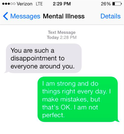 Mental illness says, "You are such a disappointment to everyone around you." You say back, "I am strong and I do things right everyday. I make mistakes and that's okay. I'm not perfect."