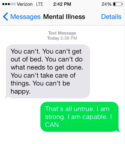 Mental illness says, "You can't. You can't get out of bed. You can't do what needs done. You can't take care of things. You can't be happy." You say back, "It's all untrue. I am strong. I am capable. I CAN."