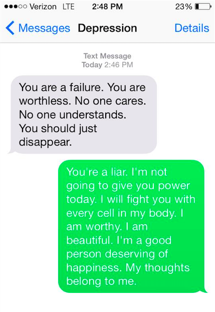 Depression says, "You are a failure. You are worthless. No one cares. No one understands. You should just disappear." You say back: "You're a liar. I'm not going to give you power today. I will fight you wit every cell in my body. I am worthy. I am beautiful. I'm a good person deserving of happiness. My thoughts belong to me."