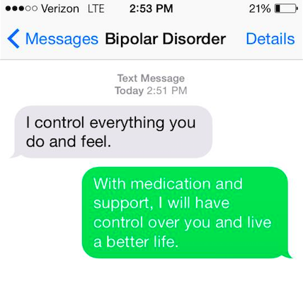 Bipolar disorder says, "I control everything you do and feel." You say back, "With medicine and support, I will have control over you and live a better life."