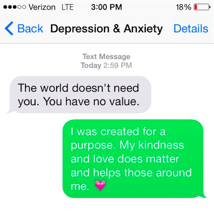 Depression and anxiety say, "The world doesn't need you. You have no value. I was created for a purpose. My kindness and love does matter and helps those around me."