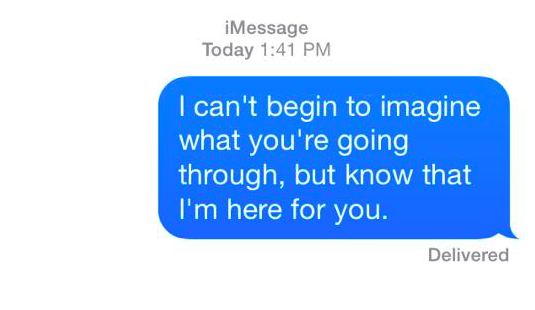 i can't begin to imagine what you're going through, but know that i'm here for you.