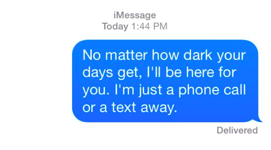 no matter how dark your days get, i'll be here for you. i'm just a phone call or a text away.