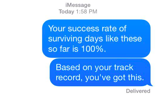 your success rate of surviving days like these so far is 100%. based on your track record, you've got this.