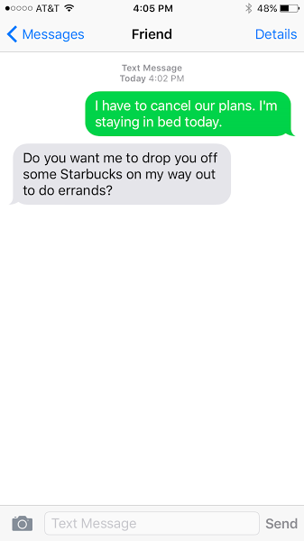 I have to cancel our plans. I'm staying in bed today. Do you want me to drop you off some Starbucks on my way out to do errands?