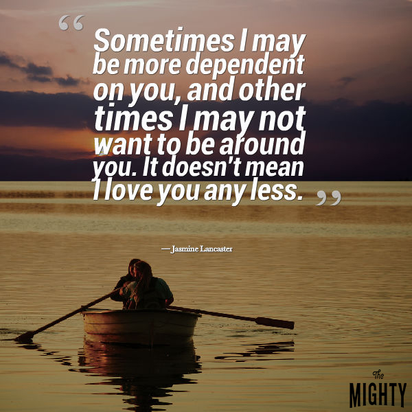 Quote by Jasmine Lancaster: Sometimes I be more dependent on you, and other times I may not want to be around you. It doesn't mean I love you any less.
