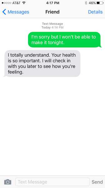 I'm sorry but I won't be able to make make it tonight. I totally understand. Your health is so important. I will check in with you later to see how you're feeling.