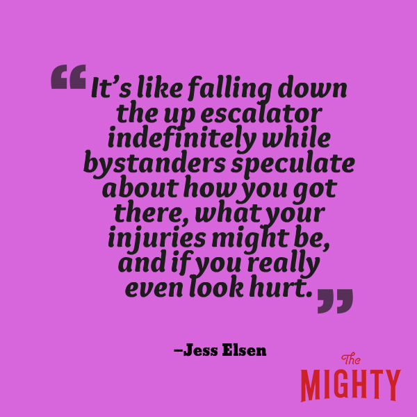 A quote from Jess Elsen that says, “It's like falling down the up escalator indefinitely while bystanders speculate about how you got there, what your injuries might be, and if you really even look hurt.”