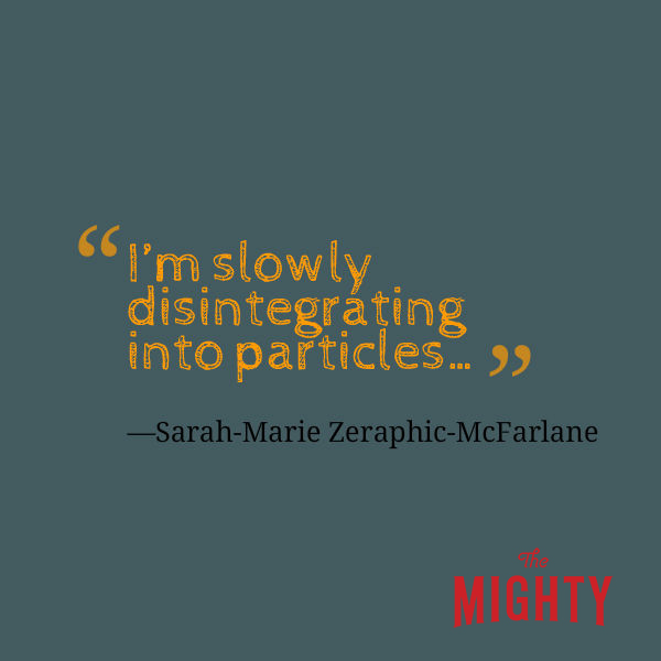 A quote from Sarah-Marie Zeraphic-McFarlane that says, “It feels like I'm slowly disintegrating into particles…”