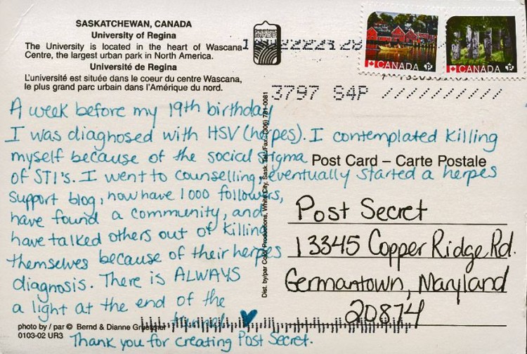 Post card written in blue pen: "A week before my 19th birthday I was diagnosed with HSV (herpes). I contemplated killing myself because of the social stigma of STD's. I went to counseling, eventually started a herpes support blog, now have 1,000 followers, have found a community and have talked others out of killing themselves because of their herpes diagnosis. there is always light at the end of the tunnel."