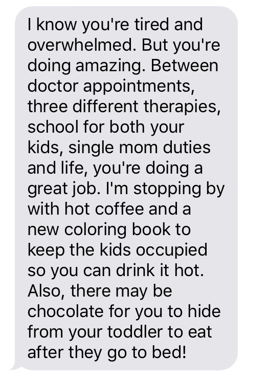 Text message that says [I know you're tired and overwhelmed. But you're doing amazing. Between doctor appointments, three different therapies, school for both your kids, single mom duties and life, you're doing a great job. I'm stopping by with hot coffee and a new coloring book to keep the kids occupied so you can drink it hot. Also, there may be chocolate for you to hide from your toddler to eat after they go to bed!]
