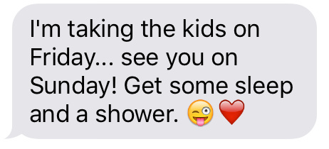 Text message that says [I'm taking the kids on Friday…. see you on Sunday! Get some sleep and a shower.]