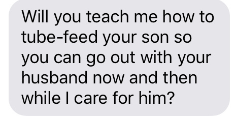 Text message that says [Will you teach me how to tube-feed your son so you can go out with your husband now and then while I care for him?]
