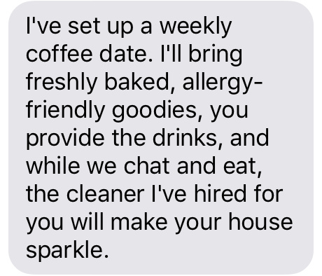 Text message that says [I've set us up a weekly coffee date. I'll bring freshly baked, allergy-friendly goodies, you provide drinks, and while we chat and eat, the cleaner I've hired for you will make your house sparkle.]
