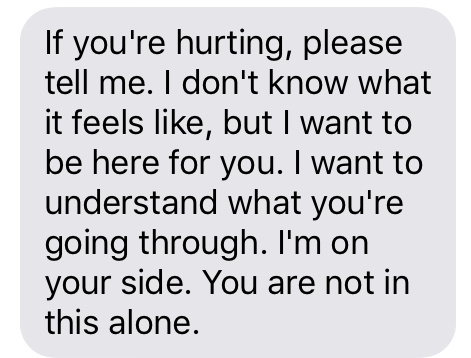“If you're hurting, please tell me. I don't know what it feels like, but I want to be here for you. I want to understand what you're going through. I'm on your side. You are not in this alone.”