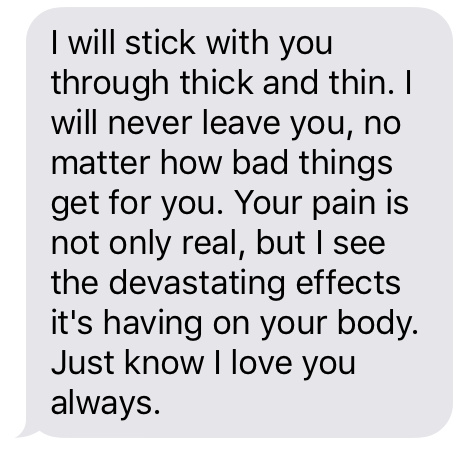 “I will stick with you through thick and thin. I will never leave you, no matter how bad things get for you. Your pain is not only real, but I see the devastating effects it's having on your body. Just know I love you always.”