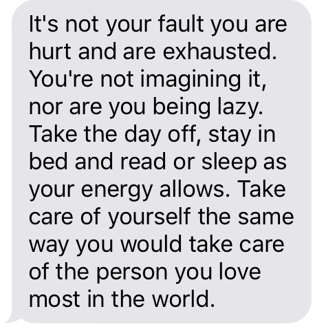 “It's not your fault you hurt and are exhausted. You're not imagining it, nor are you being lazy. Take the day off, stay in bed and read or sleep as your energy allows. Take care of yourself the same way you would take care of the person you love most in the world.” 