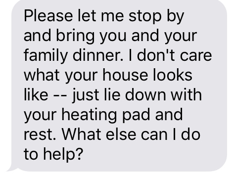 “Please let me stop by and bring you and your family dinner. I don't care what your house looks like — just lie down with your heating pad and rest. What else can I do to help?”
