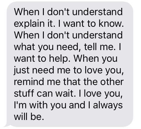 “When I don’t understand, explain it. I want to know. When I don't understand what you need, tell me. I want to help. When you just need me to love you, remind me that the other stuff can wait. I love you, I’m with you and I always will be.”