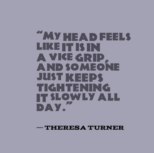 “My head feels like it is in a vice grip, and someone just keeps tightening it slowly all day.” — Theresa Turner