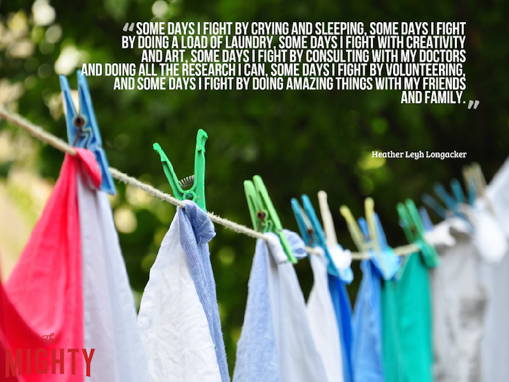 "Some days I fight by crying and sleeping, some days I fight by doing a load of laundry, some days I fight with creativity and art, some days I fight by consulting with my doctors and doing all the research I can, some days I fight by volunteering, and some days I fight by doing amazing things with my friends and family."